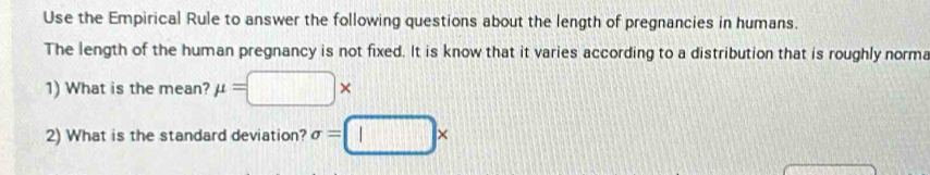 Use the Empirical Rule to answer the following questions about the length of pregnancies in humans. 
The length of the human pregnancy is not fixed. It is know that it varies according to a distribution that is roughly norma 
1) What is the mean? mu =□ *
2) What is the standard deviation? sigma =□ *