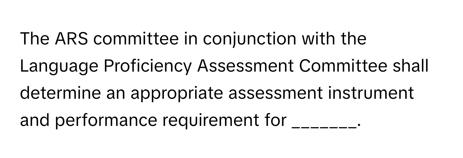 The ARS committee in conjunction with the Language Proficiency Assessment Committee shall determine an appropriate assessment instrument and performance requirement for _______.