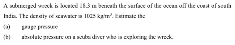 A submerged wreck is located 18.3 m beneath the surface of the ocean off the coast of south 
India. The density of seawater is 1025kg/m^3. Estimate the 
(a) gauge pressure 
(b) absolute pressure on a scuba diver who is exploring the wreck.