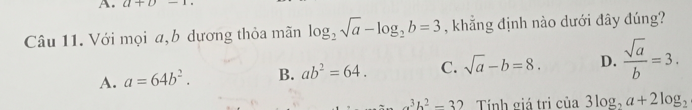 a+b-1
Câu 11. Với mọi a,b dương thỏa mãn log _2sqrt(a)-log _2b=3 , khẳng định nào dưới đây đúng?
C. sqrt(a)-b=8.
D.  sqrt(a)/b =3.
A. a=64b^2.
B. ab^2=64.
a^3b^2-32 Tính giá tri của 3log _2a+2log _2