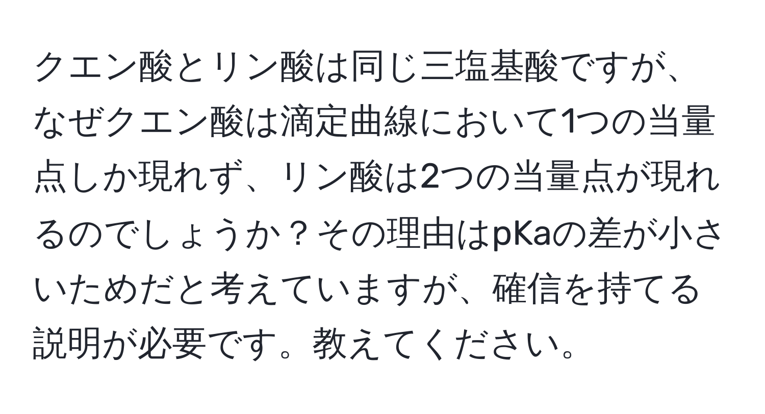 クエン酸とリン酸は同じ三塩基酸ですが、なぜクエン酸は滴定曲線において1つの当量点しか現れず、リン酸は2つの当量点が現れるのでしょうか？その理由はpKaの差が小さいためだと考えていますが、確信を持てる説明が必要です。教えてください。