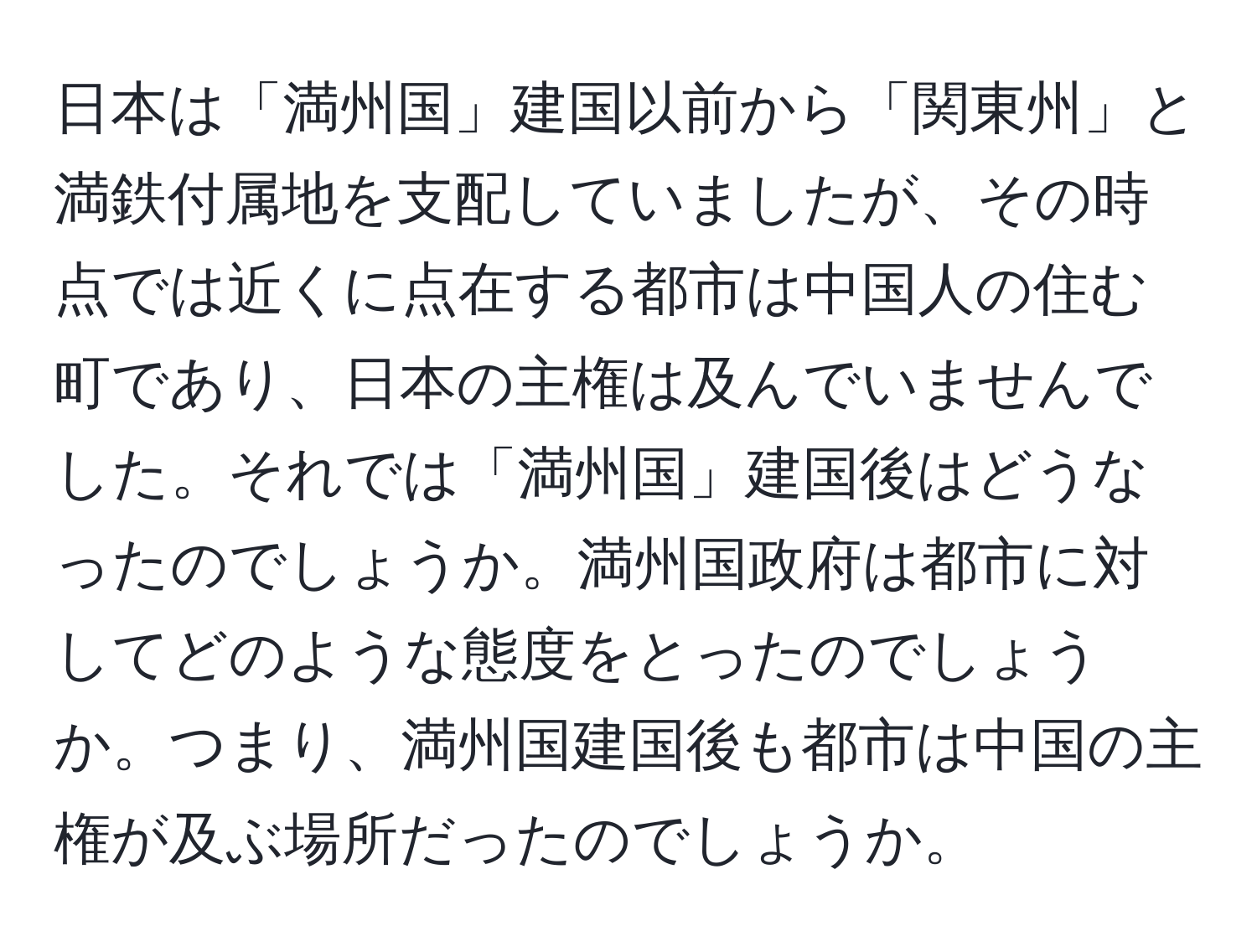 日本は「満州国」建国以前から「関東州」と満鉄付属地を支配していましたが、その時点では近くに点在する都市は中国人の住む町であり、日本の主権は及んでいませんでした。それでは「満州国」建国後はどうなったのでしょうか。満州国政府は都市に対してどのような態度をとったのでしょうか。つまり、満州国建国後も都市は中国の主権が及ぶ場所だったのでしょうか。