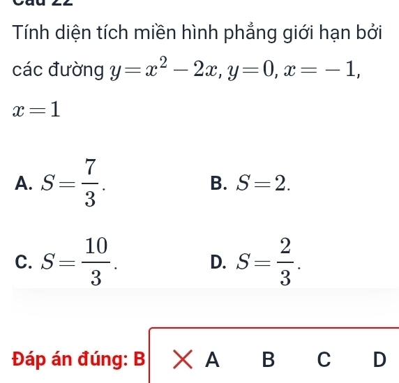 Tính diện tích miền hình phẳng giới hạn bởi
các đường y=x^2-2x, y=0, x=-1,
x=1
A. S= 7/3 .
B. S=2.
C. S= 10/3 . D. S= 2/3 . 
Đáp án đúng: B > A B C D