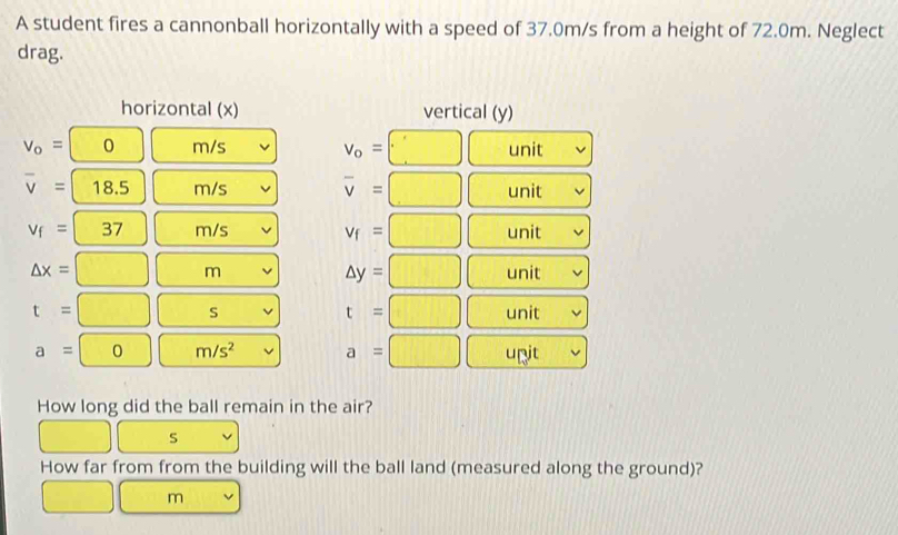 A student fires a cannonball horizontally with a speed of 37.0m/s from a height of 72.0m. Neglect 
drag. 
horizontal (x) vertical (y)
V_o= □° 0 m/s □ unit
v_o=
overline v=18.5 m/s overline v=□ unit
v_f=37 m/s v_f=□ unit
△ y=□
△ x=□ ( m unit
t=□
t=□ S unit
a=0□ m/s^2 a=□ unit 
How long did the ball remain in the air?
□ s
How far from from the building will the ball land (measured along the ground)?
□ m