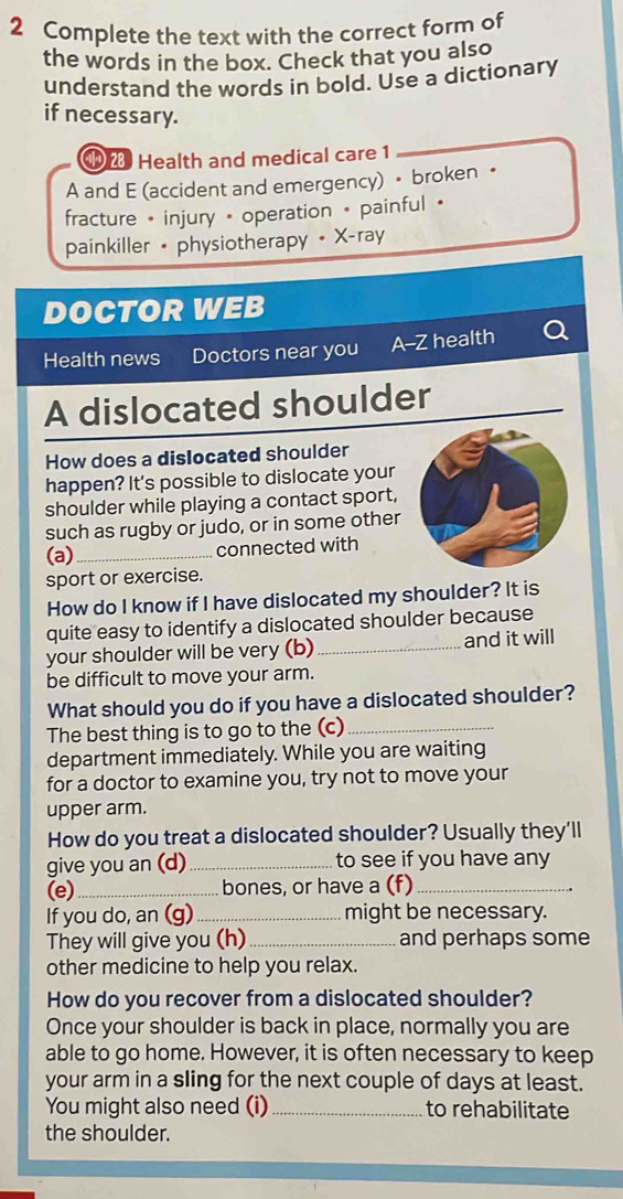 Complete the text with the correct form of 
the words in the box. Check that you also 
understand the words in bold. Use a dictionary 
if necessary. 
⑩ 2 Health and medical care 1 
A and E (accident and emergency) • broken • 
fracture • injury • operation • painful • 
painkiller • physiotherapy • X-ray 
DOCTOR WEB 
Health news Doctors near you A--Z health a 
A dislocated shoulder 
How does a dislocated shoulder 
happen? It's possible to dislocate your 
shoulder while playing a contact sport, 
such as rugby or judo, or in some other 
(a)_ 
connected with 
sport or exercise. 
How do I know if I have dislocated my shoulder? It is 
quite easy to identify a dislocated shoulder because 
your shoulder will be very (b) _and it will 
be difficult to move your arm. 
What should you do if you have a dislocated shoulder? 
The best thing is to go to the (c)_ 
department immediately. While you are waiting 
for a doctor to examine you, try not to move your 
upper arm. 
How do you treat a dislocated shoulder? Usually they'll 
give you an (d) _to see if you have any 
(e)_ bones, or have a (f)_ 
If you do, an (g)_ might be necessary. 
They will give you (h) _and perhaps some 
other medicine to help you relax. 
How do you recover from a dislocated shoulder? 
Once your shoulder is back in place, normally you are 
able to go home. However, it is often necessary to keep 
your arm in a sling for the next couple of days at least. 
You might also need (i)_ to rehabilitate 
the shoulder.