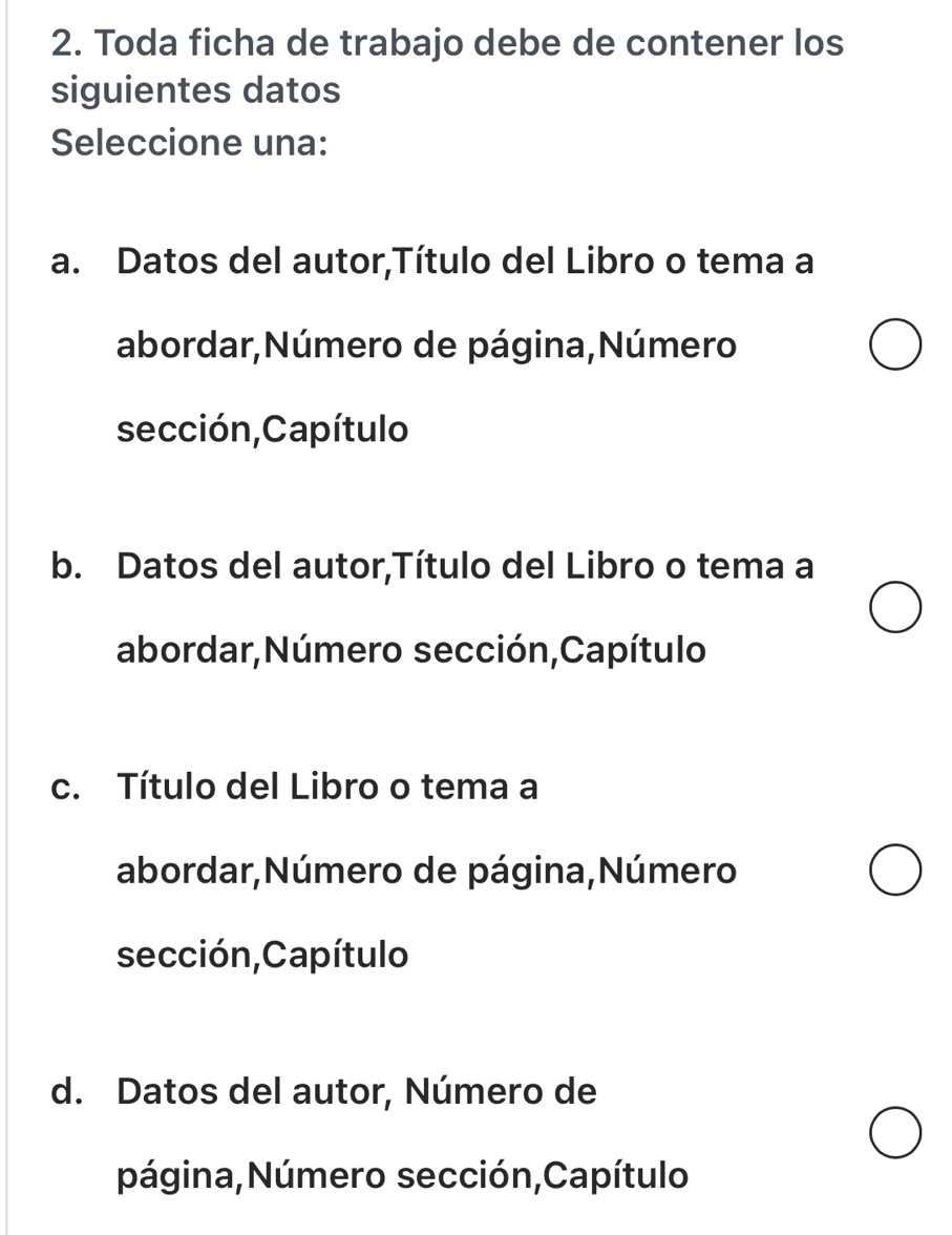 Toda ficha de trabajo debe de contener los
siguientes datos
Seleccione una:
a. Datos del autor,Título del Libro o tema a
abordar,Número de página,Número
sección,Capítulo
b. Datos del autor,Título del Libro o tema a
abordar,Número sección,Capítulo
c. Título del Libro o tema a
abordar,Número de página,Número
sección,Capítulo
d. Datos del autor, Número de
página,Número sección,Capítulo