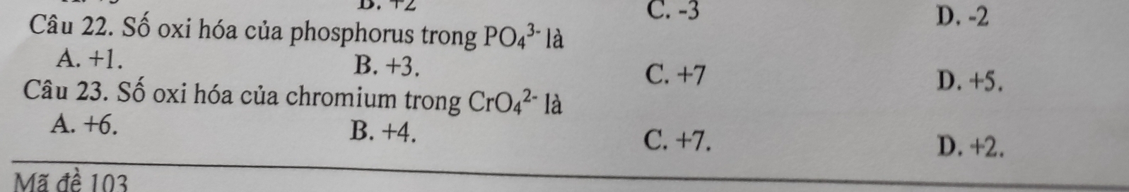 C. -3 D. -2
Câu 22. Số oxi hóa của phosphorus trong PO_4^(3-) là
A. +1. B. +3. C. +7
D. +5.
Câu 23. Số oxi hóa của chromium trong CrO_4^(2-) là
A. +6. B. +4. D. +2.
C. +7.
Mã đề 103