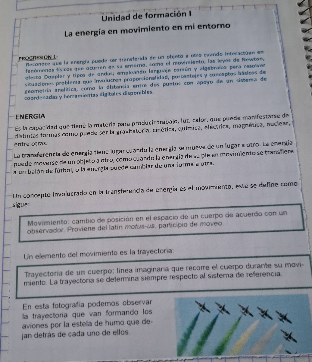 Unidad de formación I
La energía en movimiento en mi entorno
PROGRESION 1:
Reconoce que la energía puede ser transferida de un objeto a otro cuando interactúan en
fenómenos físicos que ocurren en su entorno, como el movimiento, las leyes de Newton,
efecto Doppler y tipos de ondas; empleando lenguaje común y algebraico para resolver
situaciones problema que involucren proporcionalidad, porcentajes y conceptos básicos de
geometría analítica, como la distancia entre dos puntos con apoyo de un sistema de
coordenadas y herramientas digitales disponibles.
ENERGIA
Es la capacidad que tiene la materia para producir trabajo, luz, calor, que puede manifestarse de
distintas formas como puede ser la gravitatoria, cinética, química, eléctrica, magnética, nuclear,
entre otras.
La transferencia de energía tiene lugar cuando la energía se mueve de un lugar a otro. La energía
puede moverse de un objeto a otro, como cuando la energía de su pie en movimiento se transfiere
a un balón de fútbol, o la energía puede cambiar de una forma a otra.
Un concepto involucrado en la transferencia de energía es el movimiento, este se define como
sigue:
Movimiento: cambio de posición en el espacio de un cuerpo de acuerdo con un
observador. Proviene del latín motus-us, participio de moveo.
Un elemento del movimiento es la trayectoría:
Trayectoria de un cuerpo: línea imaginaria que recorre el cuerpo durante su movi-
miento. La trayectoria se determina siempre respecto al sistema de referencia.
En esta fotografía podemos observar
la trayectoria que van formando los
aviones por la estela de humo que de-
jan detrás de cada uno de ellos.