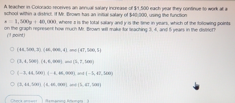 A teacher in Colorado receives an annual salary increase of $1,500 each year they continue to work at a
school within a district. If Mr. Brown has an initial salary of $40,000, using the function
s=1,500y+40,000 , where s is the total salary and y is the time in years, which of the following points
on the graph represent how much Mr. Brown will make for teaching 3, 4, and 5 years in the district?
(1 point)
(44,500,3),(46,000,4) , and (47,500,5)
(3,4,500), (4,6,000) , and (5,7,500)
(-3,44,500)(-4,46,000) , and (-5,47,500)
(3,44,500),(4,46,000) , and (5,47,500)
Check answer Remaining Attempts : 3