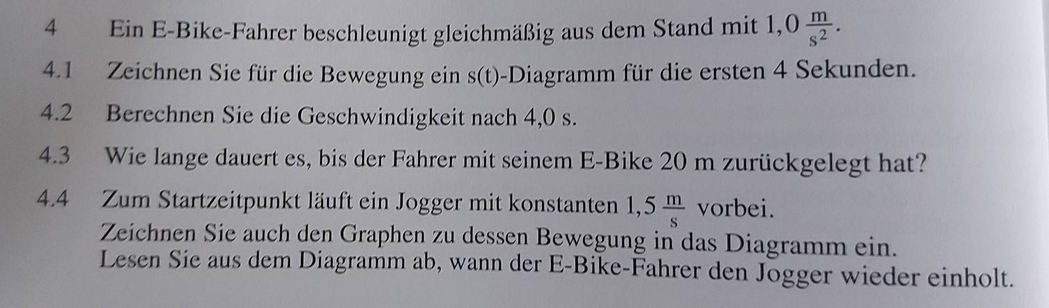 Ein E-Bike-Fahrer beschleunigt gleichmäßig aus dem Stand mit 1,0 m/s^2 . 
4.1 Zeichnen Sie für die Bewegung ein s(t)-Diagramm für die ersten 4 Sekunden. 
4.2 Berechnen Sie die Geschwindigkeit nach 4,0 s. 
4.3 Wie lange dauert es, bis der Fahrer mit seinem E-Bike 20 m zurückgelegt hat? 
4.4 Zum Startzeitpunkt läuft ein Jogger mit konstanten 1,5 m/s  vorbei. 
Zeichnen Sie auch den Graphen zu dessen Bewegung in das Diagramm ein. 
Lesen Sie aus dem Diagramm ab, wann der E-Bike-Fahrer den Jogger wieder einholt.