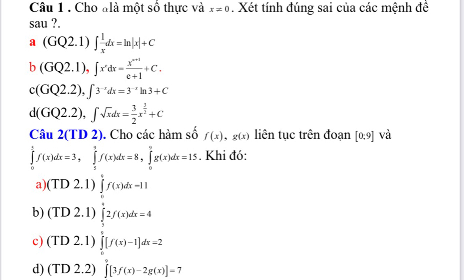 Cho đlà một số thực và x!= 0. Xét tính đúng sai của các mệnh đề
sau ?.
a(GQ2.1)∈t  1/x dx=ln |x|+C
b(GQ2.1), ∈t x°dx= (x^(c+1))/e+1 +C.
c(GQ2.2), ∈t 3^(-x)dx=3^(-x)ln 3+C
d(GQ2.2), ∈t sqrt(x)dx= 3/2 x^(frac 3)2+C
Câu 2(TD2). Cho các hàm số f(x), g(x) liên tục trên đoạn [0;9] và
∈tlimits _0^5f(x)dx=3, ∈tlimits _5^9f(x)dx=8, ∈tlimits _0^9g(x)dx=15. Khi đó:
a)(TD 2.1) ∈tlimits _0^9f(x)dx=11
b) (TD 2.1) ∈tlimits _5^92f(x)dx=4
c) (TD 2.1) ∈tlimits _0^9[f(x)-1]dx=2
d) (TD 2.2) ∈tlimits _0^9[3f(x)-2g(x)]=7