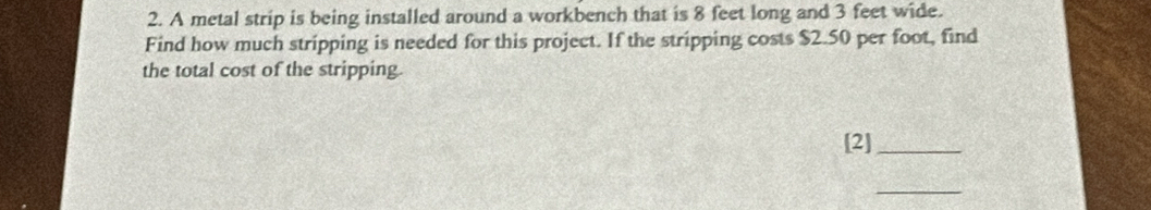 A metal strip is being installed around a workbench that is 8 feet long and 3 feet wide. 
Find how much stripping is needed for this project. If the stripping costs $2.50 per foot, find 
the total cost of the stripping. 
[2]_ 
_