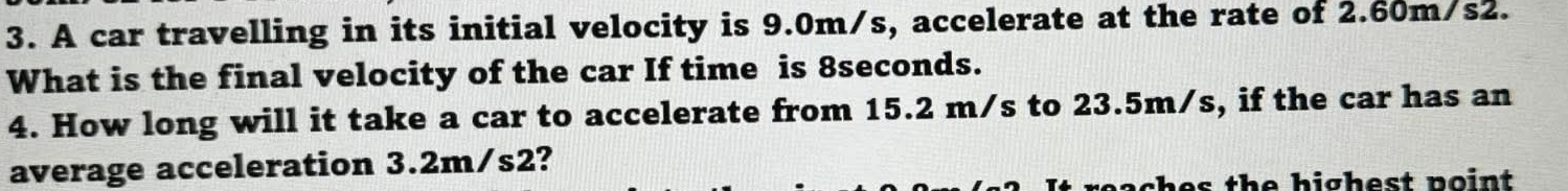 A car travelling in its initial velocity is 9.0m/s, accelerate at the rate of 2.60m/s2. 
What is the final velocity of the car If time is 8seconds. 
4. How long will it take a car to accelerate from 15.2 m/s to 23.5m/s, if the car has an 
average acceleration 3.2m/s2? 
eaches the highest point .