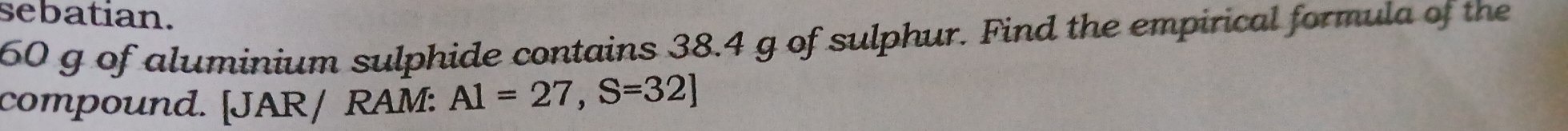 sebatian.
60 g of aluminium sulphide contains 38.4 g of sulphur. Find the empirical formula of the 
compound. [JAR/ RAM: A1=27, S=32]