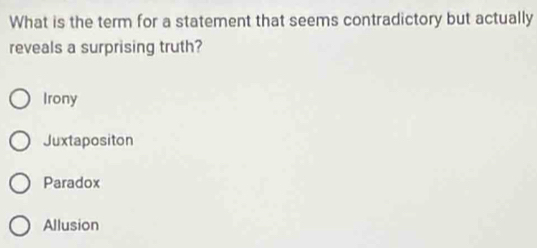 What is the term for a statement that seems contradictory but actually
reveals a surprising truth?
Irony
Juxtapositon
Paradox
Allusion