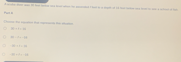 A scuba diver was 30 feet below sea level when he ascended f feet to a depth of 16 feet below sea level to see a school of fish
Part A
Choose the equation that represents this situation.
30+l=16
30-t=-16
-30+I=16
-30+f=-16