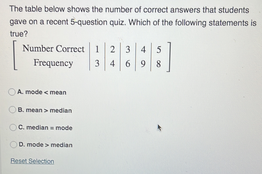 The table below shows the number of correct answers that students
gave on a recent 5 -question quiz. Which of the following statements is
true?
Number Correct ; 2 3
Frequency 6; :
4
A. mode < mean
 B. mean > median
C. median = mode
D. mode > median
Reset Selection