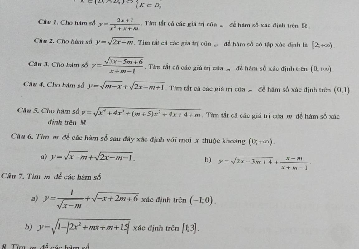 K⊂ (D_1∩ D_2 beginarrayl K⊂ D_2endarray.
Câu 1. Cho hàm số y= (2x+1)/x^2+x+m . Tìm tất cả các giá trị của # để hàm số xác định trên R .
Câu 2. Cho hàm số y=sqrt(2x-m). Tìm tất cả các giá trị của# để hàm số có tập xác định là [2;+∈fty )
Câu 3. Cho hàm số y= (sqrt(3x-5m+6))/x+m-1 . Tìm tất cả các giá trị của  để hàm số xác định trên (0;+∈fty ).
Câu 4. Cho hàm số y=sqrt(m-x)+sqrt(2x-m+1). Tìm tất cả các giá trị của ” để hàm số xác định trên (0;1)
Câu 5. Cho hàm số y=sqrt(x^4+4x^3+(m+5)x^2+4x+4+m). Tìm tất cả các giá trị của m để hàm số xác
định trên R .
Câu 6. Tìm m để các hàm số sau đây xác định với mọi x thuộc khoảng (0;+∈fty ).
a) y=sqrt(x-m)+sqrt(2x-m-1).
b) y=sqrt(2x-3m+4)+ (x-m)/x+m-1 ·
Câu 7. Tìm m để các hàm số
a) y= 1/sqrt(x-m) +sqrt(-x+2m+6) xác định trên (-1;0).
b) y=sqrt(1-|2x^2+mx+m+15|) xác định trên [1;3].
8. Tim, m. đề các hàm số