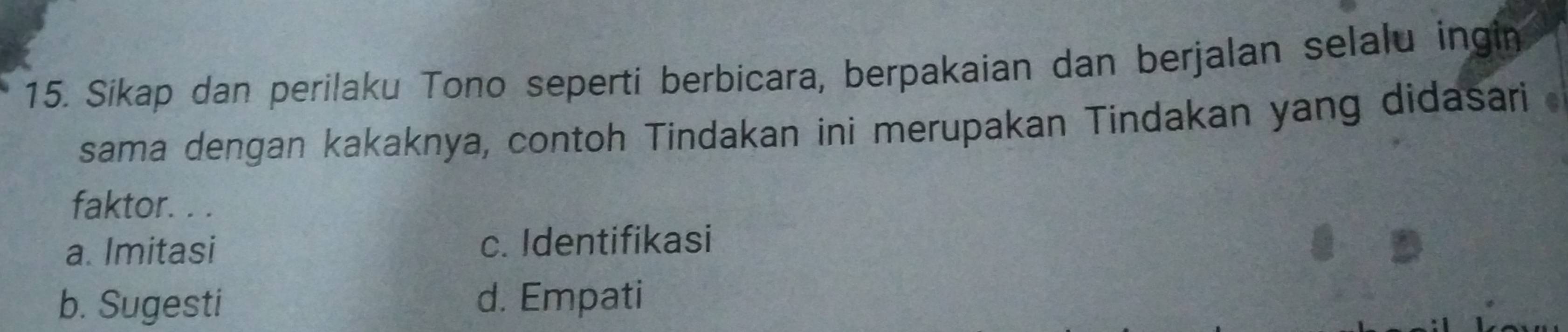 Sikap dan perilaku Tono seperti berbicara, berpakaian dan berjalan selalu ingin
sama dengan kakaknya, contoh Tindakan ini merupakan Tindakan yang didasari 
faktor. . .
a. Imitasi c. Identifikasi
b. Sugesti d. Empati