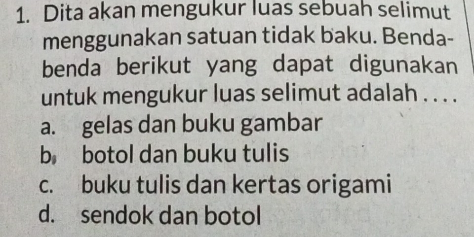 Dita akan mengukur luas sebuah selimut
menggunakan satuan tidak baku. Benda-
benda berikut yang dapat digunakan
untuk mengukur luas selimut adalah . . . .
a. gelas dan buku gambar
b botol dan buku tulis
c. buku tulis dan kertas origami
d. sendok dan botol