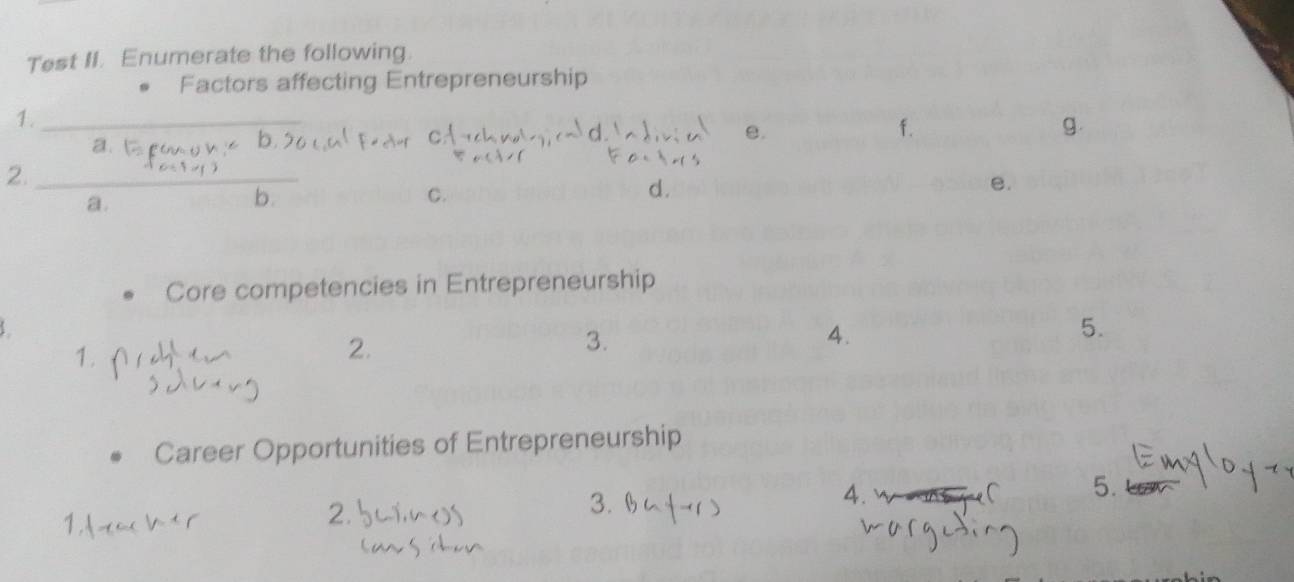 Test II. Enumerate the following. 
Factors affecting Entrepreneurship 
1._ 
e. 
f. 
g 
a b 
2._ 
a. 
b. 
C. 
d. 
e. 
Core competencies in Entrepreneurship 
2. 
3. 
4. 
5. 
Career Opportunities of Entrepreneurship 
4. 
5. 
2 
3.