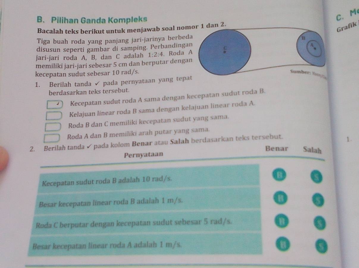 Pilihan Ganda Kompleks
C. M
Grafik
Bacalah teks berikut untuk menjawab soal nomor 1 dan 2.
Tiga buah roda yang panjang jari-jarinya berbeda
n
disusun seperti gambar di samping. Perbandingan
jari-jari roda A, B, dan C adalah 1:2:4. Roda A
memiliki jari-jari sebesar 5 cm dan berputar dengan
kecepatan sudut sebesar 10 rad/s. Sumber: Yuan/a
1. Berilah tanda pada pernyataan yang tepat
berdasarkan teks tersebut.
Kecepatan sudut roda A sama dengan kecepatan sudut roda B.
Kelajuan linear roda B sama dengan kelajuan linear roda A.
Roda B dan C memiliki kecepatan sudut yang sama.
Roda A dan B memiliki arah putar yang sama.
2. Berilah tanda ✓ pada kolom Benar atau Salah berdasarkan teks tersebut.
1.
Benar Salah
Pernyataan
Kecepatan sudut roda B adalah 10 rad/s.
Besar kecepatan linear roda B adalah 1 m/s.
B
Roda C berputar dengan kecepatan sudut sebesar 5 rad/s. B
Besar kecepatan linear roda A adalah 1 m/s.
B