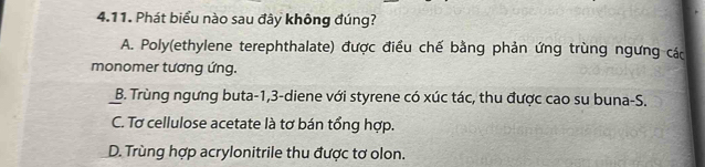 Phát biểu nào sau đây không đúng?
A. Poly(ethylene terephthalate) được điều chế bằng phản ứng trùng ngưng các
monomer tương ứng.
B. Trùng ngưng buta -1, 3 -diene với styrene có xúc tác, thu được cao su buna-S.
C. Tơ cellulose acetate là tơ bán tổng hợp.
D. Trùng hợp acrylonitrile thu được tơ olon.