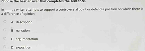 Choose the best answer that completes the sentence.
In_ , a writer attempts to support a controversial point or defend a position on which there is
a difference of opinion.
A description
B narration
C argumentation
D exposition