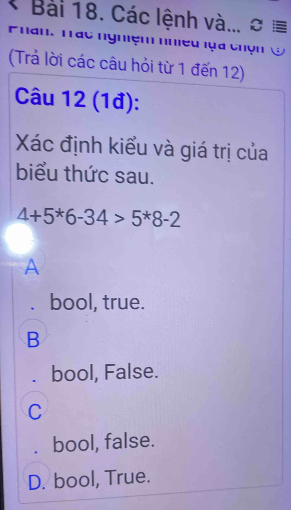 Các lệnh và... ơ ≡
Phan. Tác nghiệm nhiều lựa chộn &
(Trả lời các câu hỏi từ 1 đến 12)
Câu 12 (1đ):
Xác định kiểu và giá trị của
biểu thức sau.
4+5^*6-34>5^*8-2
A
. bool, true.
B
bool, False.
C
bool, false.
D. bool, True.