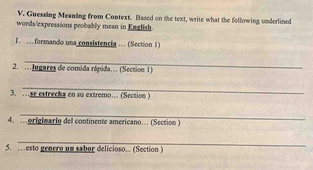 Guessing Meaning from Context. Based on the text, write what the following underlined 
words/expressions probably mean in English. 
1. …formando una consistencia … (Section 1) 
_ 
2. …Iugares de comida rápida… (Section 1) 
_ 
3. …se estrecha en su extremo… (Section ) 
_ 
4. …originario del continente americano… (Section ) 
_ 
5. …esto genero un sabor delicioso... (Section )