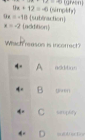 3x+12=10 (given)
9x+12=-0 (simplify)
9x=-18 (subtraction)
x=-2 (addition)
Which reason is incorrect?
4- A addition
4 × B given
C simpldy
D subfraction