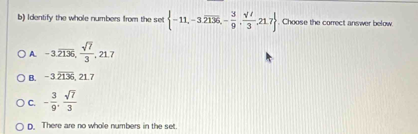 Identify the whole numbers from the set  -11,-3.overline 2136,- 3/9 , sqrt(t)/3 ,21.7. Choose the correct answer below.
A. -3.overline 2136,  sqrt(7)/3 , 21.7
B. -3.overline (2136)^ 21.7
C. - 3/9 ,  sqrt(7)/3 
D. There are no whole numbers in the set.