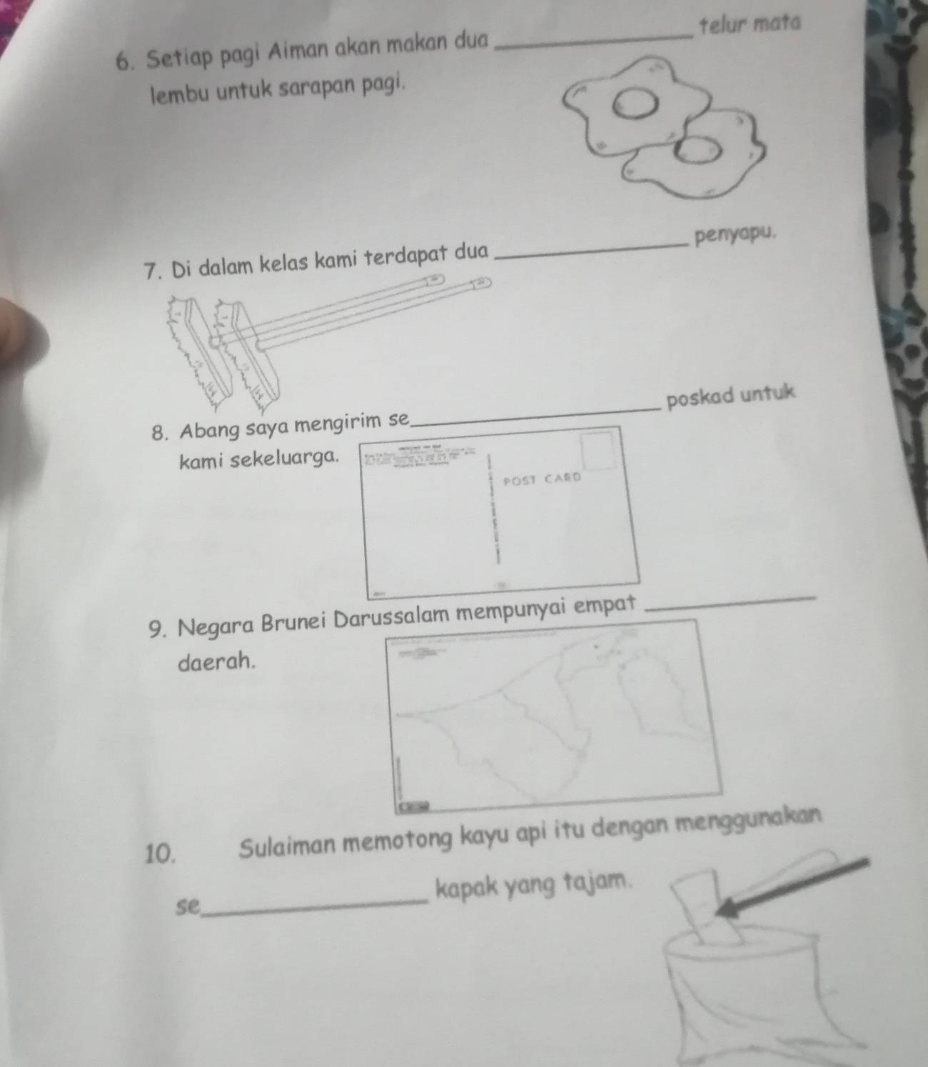 telur mata 
6. Setiap pagi Aiman akan makan dua_ 
lembu untuk sarapan pagi. 
7. Di dalam kelas kami terdapat dua _penyapu. 
poskad untuk 
8. Abang saya mengirim se 
_ 
kami sekeluarga. 
POST CAED 
9. Negara Brunei Darussalam mempunyai empat 
_ 
daerah. 
10. . Sulaiman memotong kayu api itu dengan menggunakan 
_ 
kapak yang tajam. 
se