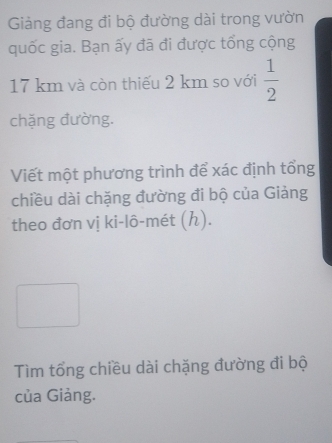 Giảng đang đi bộ đường dài trong vườn 
quốc gia. Bạn ấy đã đi được tổng cộng
17 km và còn thiếu 2 km so với  1/2 
chặng đường. 
Viết một phương trình để xác định tổng 
chiều dài chặng đường đi bộ của Giảng 
theo đơn vị ki-lô-mét (h). 
Tìm tổng chiều dài chặng đường đi bộ 
của Giảng.