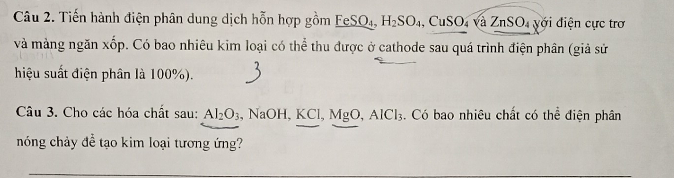 Tiến hành điện phân dung dịch hỗn hợp gồm FeSO₄, H_2SO_4, CuSO_4sqrt(a)ZnSO_4 4 yới điện cực trơ 
và màng ngăn xốp. Có bao nhiêu kim loại có thể thu được ở cathode sau quá trình điện phân (giả sử 
hiệu suất điện phân là 100%). 
Câu 3. Cho các hóa chất sau: Al_2O_3 , NaOH, KCl, MgO, AlCl_3. Có bao nhiêu chất có thể điện phân 
nóng chảy để tạo kim loại tương ứng?