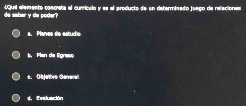 ¿Qué elemento concreta el currículo y es el producto de un determinado juego de relaciones
de saber y de poder?
a. Planes de estudio
b. Plan de Egreso
c. Objetivo General
d. Evaluación