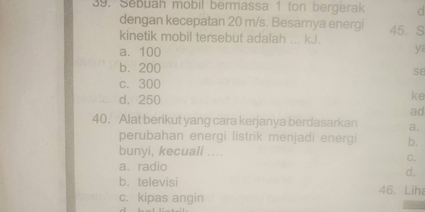 Sebuah mobil bermassa 1 ton bergerak
d
dengan kecepatan 20 m/s. Besarnya energi
45. S
kinetik mobil tersebut adalah ... kJ.
a. 100
ya
b. 200
se
c. 300
d. 250
ke
ad
40. Alat berikut yang cara kerjanya berdasarkan
a.
perubahan energi listrik menjadi energi
b.
bunyi, kecuali ....
C.
a. radio
d.
b. televisi
46. Liha
c. kipas angin