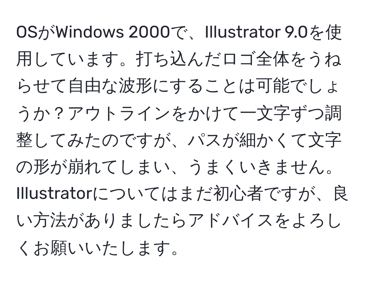 OSがWindows 2000で、Illustrator 9.0を使用しています。打ち込んだロゴ全体をうねらせて自由な波形にすることは可能でしょうか？アウトラインをかけて一文字ずつ調整してみたのですが、パスが細かくて文字の形が崩れてしまい、うまくいきません。Illustratorについてはまだ初心者ですが、良い方法がありましたらアドバイスをよろしくお願いいたします。