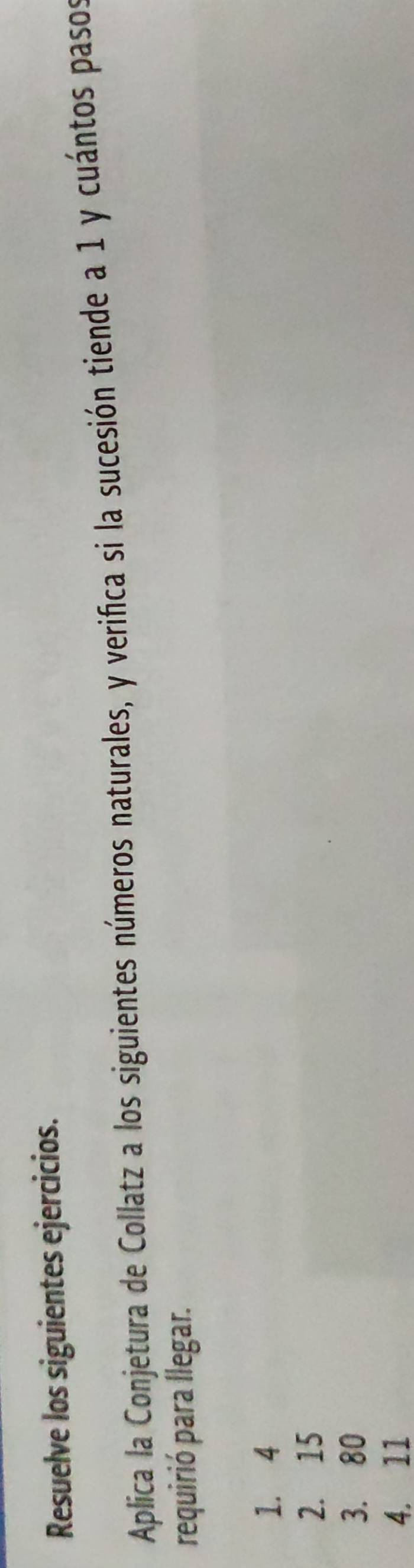 Resuelve los siguientes ejercicios. 
Aplica la Conjetura de Collatz a los siguientes números naturales, y verifica si la sucesión tiende a 1 y cuántos pasos 
requirió para llegar.
1. 4
2. 15
3. 80
4. 11