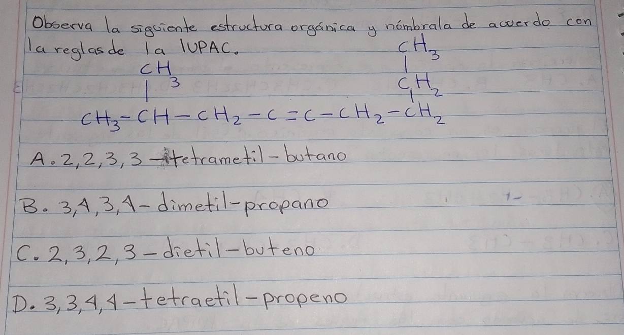 Observa la sigciente estructura organica y nombrala de acverdo con
Ia reglasde Ia /UPAC.
H
CH_3
13
C,H,
12
CH_3-CH-CH_2-C=C-CH_2-CH_2
A. 2, 2, 3, 3 -tetramefil-butano
B. 3, A, 3, A-dimetil-propano
C. 2, 3, 2, 3 -dietil-buteno
D. 3, 3, A4, A-tetraetil-propeno