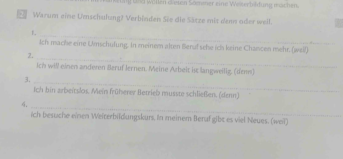 unkeung und wöllen diesen Sömmer eine Weiterbildung machen. 
Warum eine Umschulung? Verbinden Sie die Sätze mit denn oder weil. 
1._ 
Ich mache eine Umschulung. In meinem alten Beruf sehe ich keine Chancen mehr. (weil) 
2._ 
Ich will einen anderen Beruf lernen. Meine Arbeit ist langweilig. (denn) 
3._ 
Ich bin arbeitslos, Mein früherer Betrieb musste schließen. (denn) 
4._ 
Ich besuche einen Weiterbildungskurs, In meinem Beruf gibt es viel Neues. (weil)