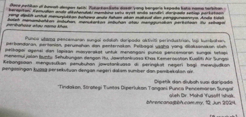 Baca petikan di bawah dengan teliti. Tukarkan kata dasar yang bergaris kepada kata nama terbitan 
berapitan. Kemudian anda dikehendaki membina satu ayat anda sendiri daripada setiap perkataan 
yang dipilih untuk menunjukkan bahawa anda faham akan maksud dan penggunaannya. Anda tidak 
boleh menambahkan imbuhan, menukarkan imbuhan atau menggunakan perkataan itu sebagai 
peribahasa atau nama khas. 
Punca utama pencemaran sungai adalah daripada aktiviti perindustrian, loji kumbahan, 
perbandaran, pertanian, perumahan dan penternakan. Pelbagai usaha yang dilaksanakan oleh 
pelbagai agensi dan lapisan masyarakat untuk menangani punça pencemaran sungaí tetapi 
menemui jalan bunty. Sehubungan dengan itu, Jawatankuasa Khas Kemerosotan Kualiti Air Sungai 
Kebangsaan mengusulkan penubuhan jawatankuasa di peringkat negeri bagi mewujudkan 
pengasingan kuasa persekutuan dengan negeri dalam sumber dan pembekalon air. 
Dipetik dan diubah suai daripada 
*Tindakan, Strategi Tuntas Diperlukan Tangani Punca Pencemaran Sunga 
oleh Dr. Mohd Yusoff Ishak, 
bhrencana@bh.com.my, 12 Jun 2024.