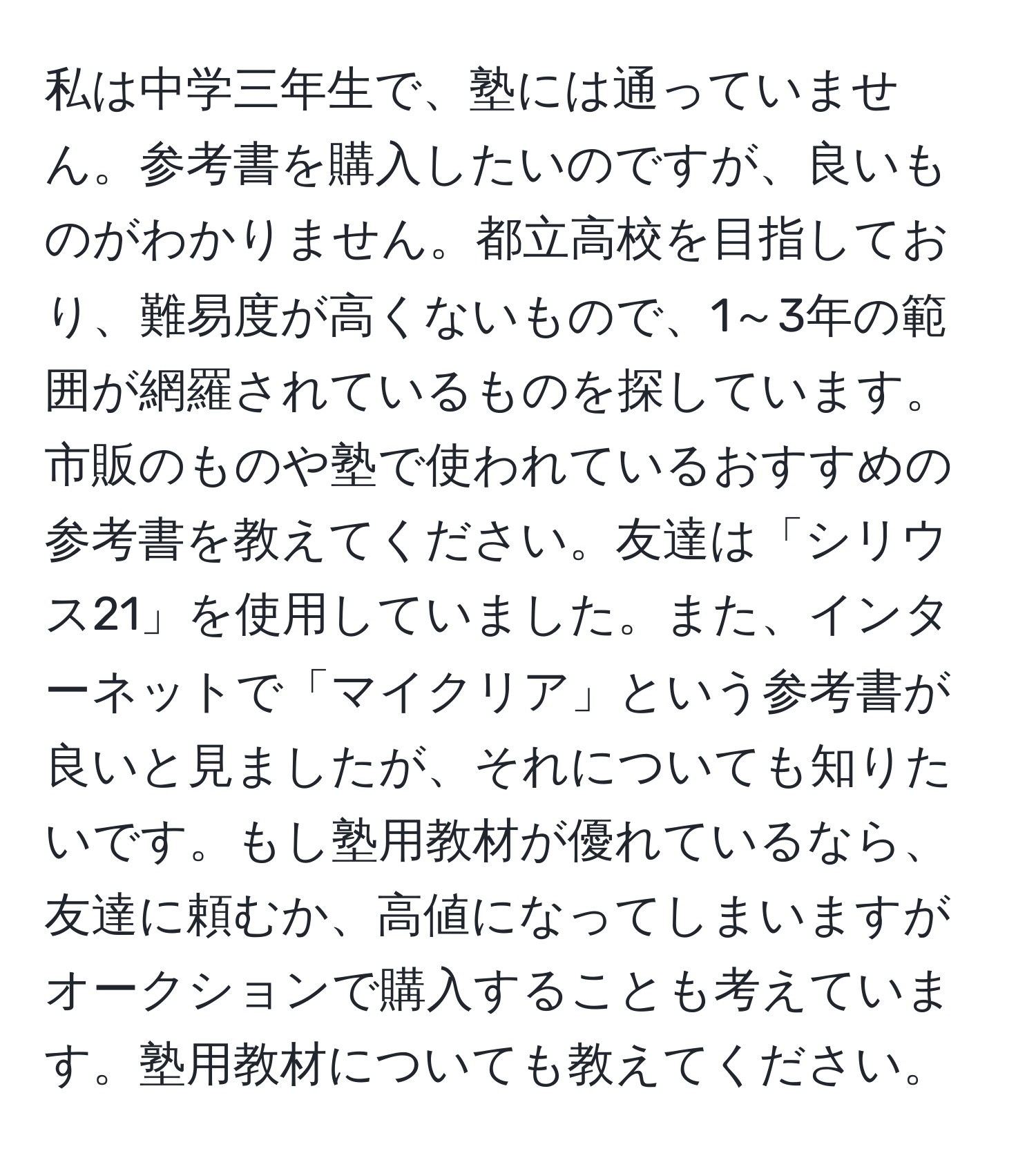 私は中学三年生で、塾には通っていません。参考書を購入したいのですが、良いものがわかりません。都立高校を目指しており、難易度が高くないもので、1～3年の範囲が網羅されているものを探しています。市販のものや塾で使われているおすすめの参考書を教えてください。友達は「シリウス21」を使用していました。また、インターネットで「マイクリア」という参考書が良いと見ましたが、それについても知りたいです。もし塾用教材が優れているなら、友達に頼むか、高値になってしまいますがオークションで購入することも考えています。塾用教材についても教えてください。