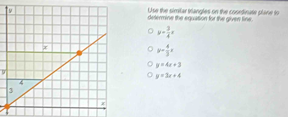 Use the similar triangles on the coordinate plane to
determine the equation for the given line.
y= 3/4 x
y= 4/3 x
y=4x+3
9
y=3x+4
3