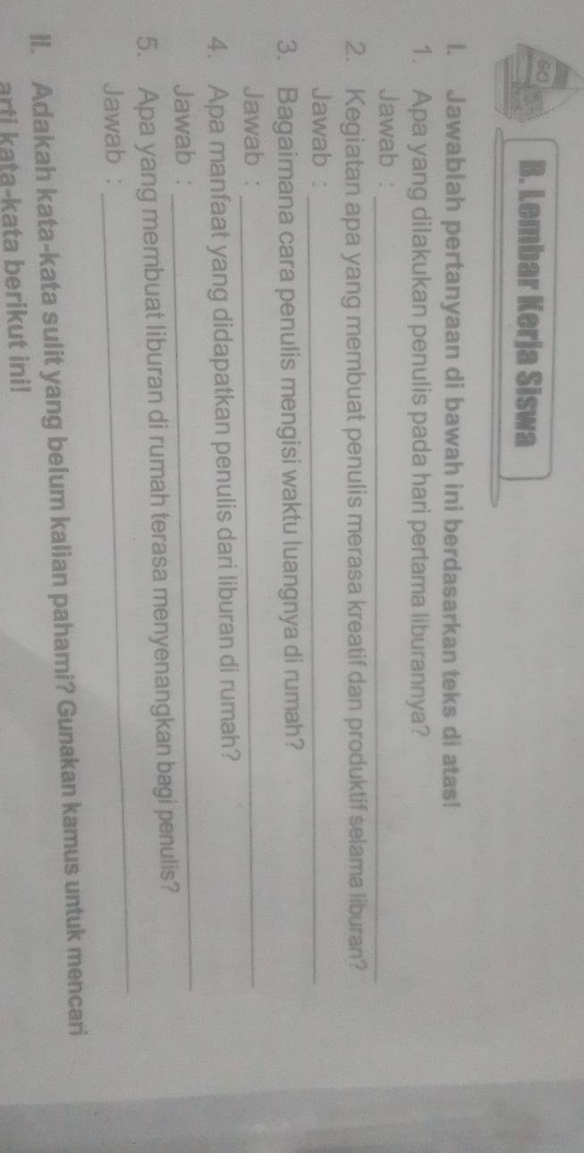 Lembar Kerja Siswa 
I. Jawablah pertanyaan di bawah ini berdasarkan teks di atas! 
1. Apa yang dilakukan penulis pada hari pertama liburannya? 
Jawab :_ 
2. Kegiatan apa yang membuat penulis merasa kreatif dan produktif selama liburan? 
Jawab :_ 
3. Bagaimana cara penulis mengisi waktu luangnya di rumah? 
Jawab :_ 
4. Apa manfaat yang didapatkan penulis dari liburan di rumah? 
Jawab : 
_ 
5. Apa yang membuat liburan di rumah terasa menyenangkan bagi penulis? 
Jawab : 
_ 
ll. Adakah kata-kata sulit yang belum kalian pahami? Gunakan kamus untuk mencari 
arti kata-kata berikut ini!