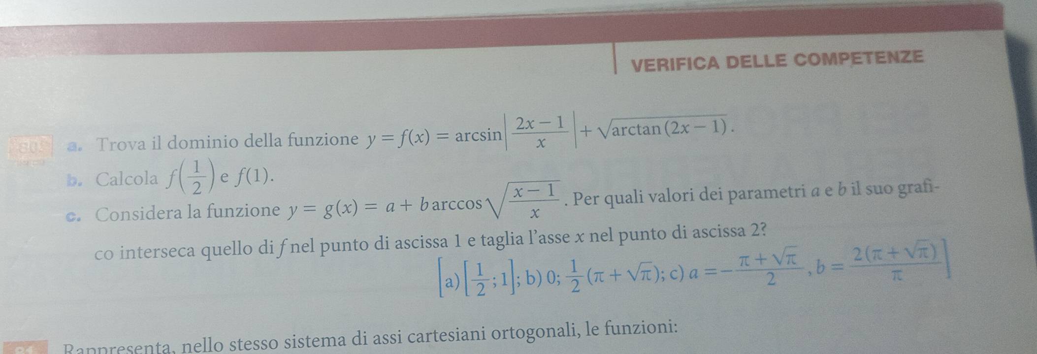 VERIFICA DELLE COMPETENZE 
a. Trova il dominio della funzione y=f(x)=arcsin | (2x-1)/x |+sqrt(arctan (2x-1)). 
b. Calcola f( 1/2 ) e f(1). 
c. Considera la funzione y=g(x)=a+barccos sqrt(frac x-1)x. Per quali valori dei parametri a e b il suo grafi- 
co interseca quello di fnel punto di ascissa 1 e taglia l’asse x nel punto di ascissa 2? 
a) [ 1/2 ;1];b)0; 1/2 (π +sqrt(π )); c) a=- (π +sqrt(π ))/2 , b= (2(π +sqrt(π )))/π  ]
Rappresenta, nello stesso sistema di assi cartesiani ortogonali, le funzioni: