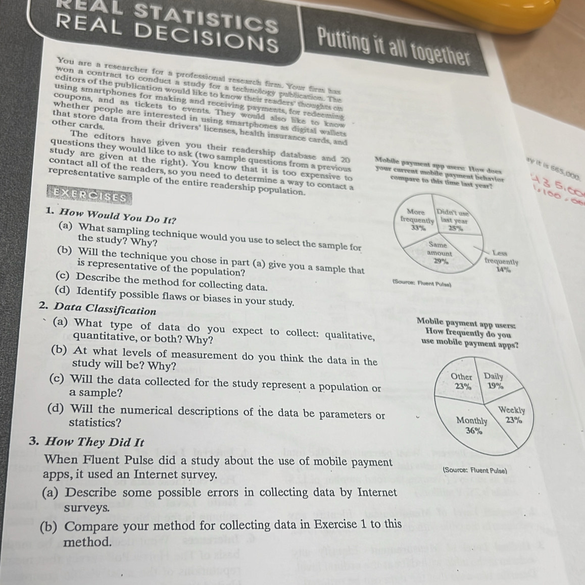 REAL STATISTICS Putting it all together 
REAL DECISIONS 
You are a researcher for a professional research firm. You firm has 
won a contract to conduct a study for a technology publication. The 
editors of the publication would like to know their readers' thoughts on 
using smartphones for making and receiving payments, for redeeming 
coupons, and as tickets to events. They would also like to know 
whether people are interested in using smartphones as digital wallets 
other cards. 
that store data from their drivers' licenses, health insurance cards, and 
The editors have given you their readership database and 20 Mobile payment app users: How does 
questions they would like to ask (two sample questions from a previous your current mobile payment behavion 
y it is 665,000
study are given at the right). You know that it is too expensive to compare to this time last year? 
contact all of the readers, so you need to determine a way to contact a 
representative sample of the entire readership population. 
EXERCISES 
1. How Would You Do It? 
the study? Why? 
(a) What sampling technique would you use to select the sample for 
(b) Will the technique you chose in part (a) give you a sample that 
is representative of the population? 
(c) Describe the method for collecting data. 
(d) Identify possible flaws or biases in your study. 
2. Data Classification How frequently do you 
Mobile payment app users: 
(a) What type of data do you expect to collect: qualitative, use mobile payment apps? 
quantitative, or both? Why? 
(b) At what levels of measurement do you think the data in the 
study will be? Why? 
(c) Will the data collected for the study represent a population or 
a sample? 
(d) Will the numerical descriptions of the data be parameters or 
statistics? 
3. How They Did It 
When Fluent Pulse did a study about the use of mobile payment (Source: Fluent Pulse) 
apps, it used an Internet survey. 
(a) Describe some possible errors in collecting data by Internet 
surveys. 
(b) Compare your method for collecting data in Exercise 1 to this 
method.
