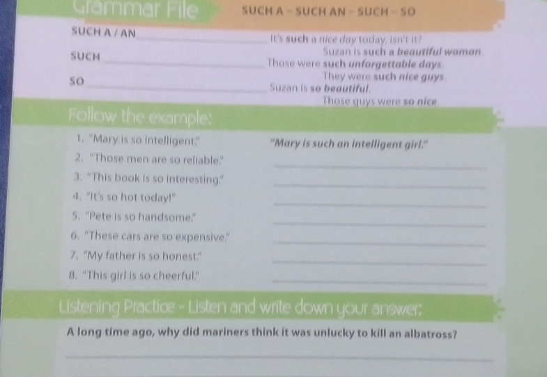 Grammar File SUCH A - SUCH AN - SUCM - SO 
SUCH A / AN_ It's such a nice day today, isn't it? 
Suzan is such a beautiful woman. 
SUCH_ Those were such unforgettable days 
so_ 
They were such nice guys. 
Suzan is so beautiful. 
Those guys were so nice. 
Follow the example: 
1. "Mary is so intelligent." "Mary is such an intelligent girl." 
_ 
2. "Those men are so reliable." 
3. "This book is so interesting."_ 
_ 
4. "It's so hot today!" 
_ 
5. "Pete is so handsome.” 
_ 
6. “These cars are so expensive." 
7. “My father is so honest”_ 
8. "This girl is so cheerful."_ 
Listening Practice - Listen and write down your answer: 
A long time ago, why did mariners think it was unlucky to kill an albatross? 
_