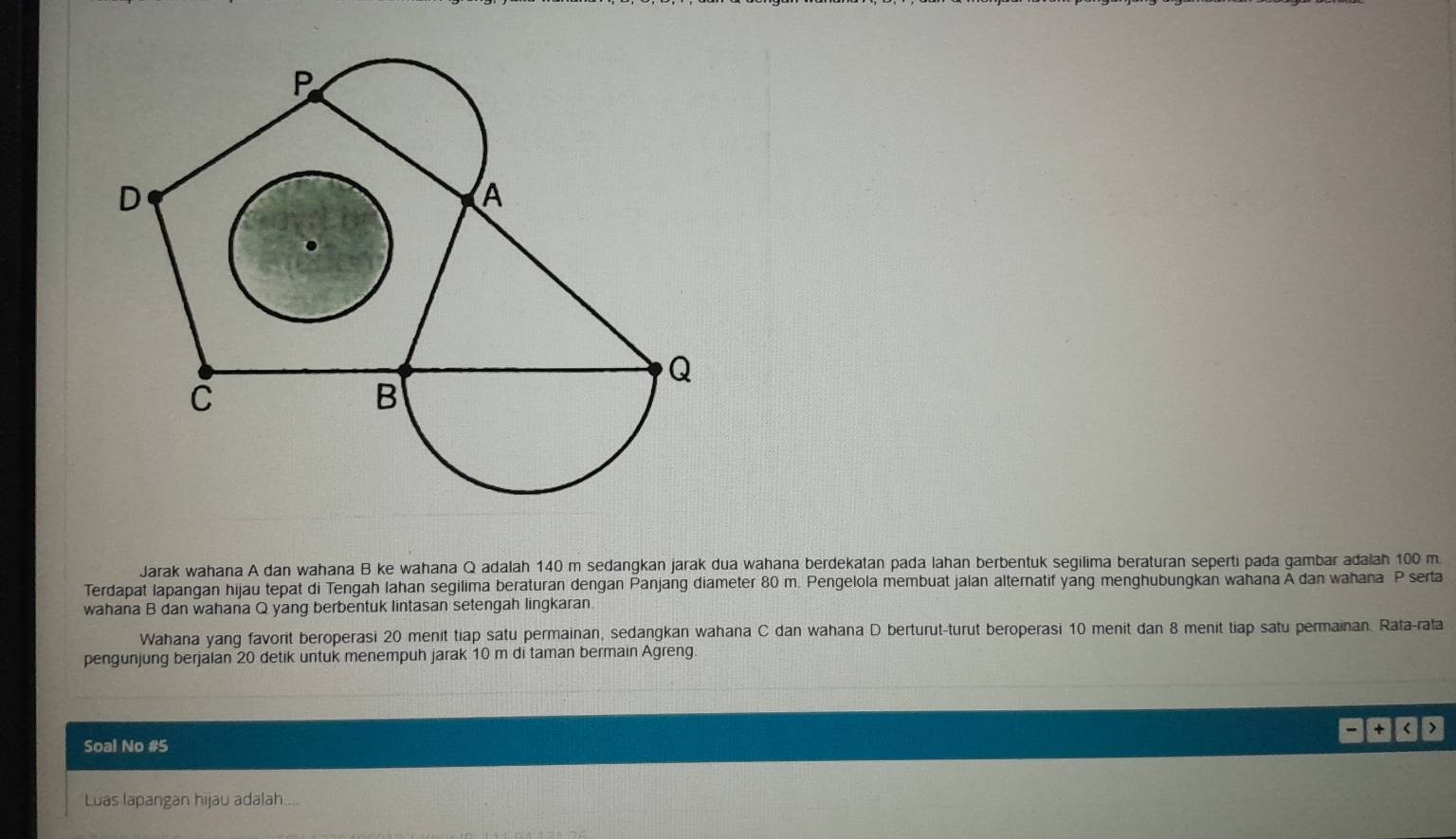 Jarak wahana A dan wahana B ke wahana Q adalah 140 m sedangkan jarak dua wahana berdekatan pada lahan berbentuk segilima beraturan seperti pada gambar adalah 100 m. 
Terdapat lapangan hijau tepat di Tengah Iahan segilima beraturan dengan Panjang diameter 80 m. Pengelola membuat jalan alternatif yang menghubungkan wahana Ä dan wahana P serta 
wahana B dan wahana Q yang berbentuk lintasan setengah lingkaran. 
Wahana yang favorit beroperasi 20 menit tiap satu permainan, sedangkan wahana C dan wahana D berturut-turut beroperasi 10 menit dan 8 menit tiap satu permainan. Rata-rata 
pengunjung berjalan 20 detik untuk menempuh jarak 10 m di taman bermain Agreng. 
+ < > 
Soal No #5 
Luas lapangan hijau adalah....