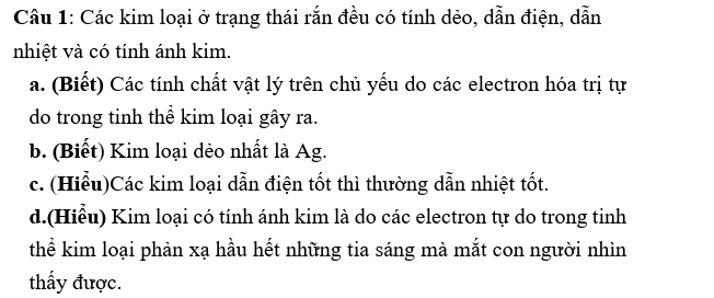 Các kim loại ở trạng thái rắn đều có tính dẻo, dẫn điện, dẫn 
nhiệt và có tính ánh kim. 
a. (Biết) Các tính chất vật lý trên chủ yếu do các electron hóa trị tự 
do trong tinh thể kim loại gây ra. 
b. (Biết) Kim loại dẻo nhất là Ag. 
c. (Hiểu)Các kim loại dẫn điện tốt thì thường dẫn nhiệt tốt. 
d.(Hiểu) Kim loại có tính ánh kim là do các electron tự do trong tinh 
thể kim loại phản xạ hầu hết những tia sáng mà mắt con người nhìn 
thấy được.